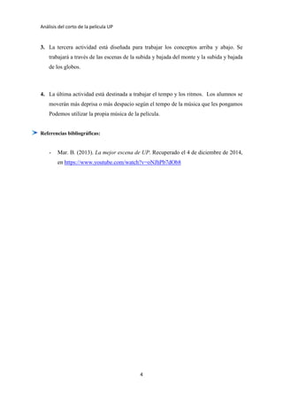 Análisis del corto de la película UP
4
3. La tercera actividad está diseñada para trabajar los conceptos arriba y abajo. Se
trabajará a través de las escenas de la subida y bajada del monte y la subida y bajada
de los globos.
4. La última actividad está destinada a trabajar el tempo y los ritmos. Los alumnos se
moverán más deprisa o más despacio según el tempo de la música que les pongamos
Podemos utilizar la propia música de la película.
Referencias bibliográficas:
- Mar. B. (2013). La mejor escena de UP. Recuperado el 4 de diciembre de 2014,
en https://www.youtube.com/watch?v=oNJhPb7dOb8
 