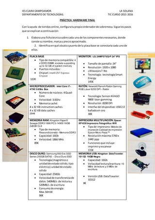 IES CLARA CAMPOAMOR. LA SOLANA
DEPARTAMENTO DE TECNOLOGÍAS. TIC CURSO 2015 2016
PRÁCTICA HARDWARE FINAL
Con laayuda de tiendasonline,configuratupropioordenadorde sobremesa.Siguelospasos
que se explicanacontinuación:
1. Elaborauna fichatécnicasobre cada unode los componentesnecesarios,donde
conste su nombre,marcay precioaproximado.
2. Identificaenqué zócaloopuertode la placabase se conectaría cada unode
ellos.
PLACA BASE
 Tipode memoriacompatible:4
x DDR3 DIMM sockets supporting
up to 32 GB of system memory
 Puertosincluidos :
 Chipset:Intel® Z97 Express
Chipset
122€
MONITOR: LG 24MP57VQ-P 24" IPS
 Tamaño de pantalla:24”
 Resolución:1920 x 1080
 ¿Altavoces?:No
 Tecnología: tecnologíaSmart
Energy
145€
MICROPROCESADOR: Intel Core i7-
4790 3.6Ghz Box
 Númerode núcleos:4Quad-
Core
 Velocidad:3,6Ghz
 Memoriacaché:
4 x 32 KB instructioncaches
4 x 32 KB data caches
284€
RATÓN: Newskill Renshi Ratón Gaming
RGB Láser 8200 DPI - Ratón
 Tecnología:SensorAVAGO
9800 lásergamming
 Resolución:8200 DPI
 Interfazdel dispositivo:USB2.0
bañadoen oro
30€
MEMORIA RAM: Kingston HyperX
Savage DDR3 1866 PC3-14900 16GB
2x8GB CL9
 Tipode memoria:
Reacondicionado - Memoria DDR3
 Capacidad:16Gb
 Velocidad:1866 MHz
89€
IMPRESORA MULTIFUNCIÓN:Epson
XP-630 Impresora Fotográfica Wifi
 Tipode impresora:Método de
impresión Cabezal de impresión
Epson Micro Piezo™
 Resoluciónmáxima:5760x
1440 ppp
 Funcionesque incluye:
imprimiryescanear
115€
DISCO DURO: Samsung 850 Evo SSD
Series 250GB SATA3 - Disco Duro SSD
 Tecnología(magnéticoo
unidadde estado sólido,tipo
eléctrico):unidadde estado
sólido
 Capacidad:250Gb
 Velocidadde transferenciade
datos:540MB/s de lecturay
520MB/s de escritura
 Consumode energía:
Max.50mW
90€
MEMORIA USB: Kingston DataTraveler
101 G2 16GB Negro
 Capacidad:16Gb
 Velocidadlectura/escritura:10
MB/s de lectura y 5 MB/s de
escritura
 VersiónUSB:DataTraveler
101G2
8€
 