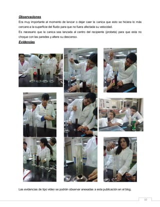 10
Observaciones
Era muy importante al momento de lanzar o dejar caer la canica que esto se hiciera lo más
cercano a la superficie del fluido para que no fuera afectada su velocidad.
Es necesario que la canica sea lanzada al centro del recipiente (probeta) para que esta no
choque con las paredes y altere su descenso.
Evidencias
Las evidencias de tipo video se podrán observar anexadas a esta publicación en el blog.
 