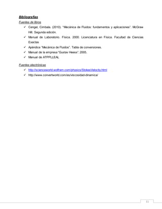 11
Bibliografías
Fuentes de libros
 Cengel, Cimbala. (2010). “Mecánica de Fluidos: fundamentos y aplicaciones”. McGraw
Hill. Segunda edición.
 Manual de Laboratorio. Física. 2000. Licenciatura en Física. Facultad de Ciencias
Exactas
 Apéndice “Mecánica de Fluidos”. Tabla de conversiones.
 Manual de la empresa “Gustav Heess”. 2005.
 Manual de ATPPLLEAL
Fuentes electrónicas
 http://scienceworld.wolfram.com/physics/StokesVelocity.html
 http://www.convertworld.com/es/viscosidad-dinamica/
 