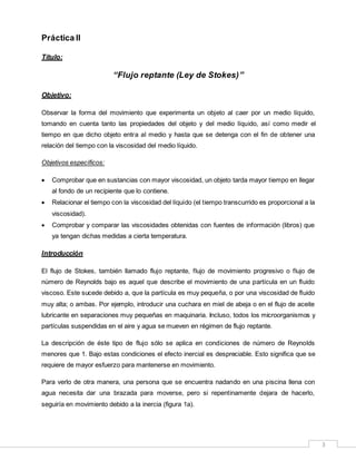 3
Práctica II
Título:
“Flujo reptante (Ley de Stokes)”
Objetivo:
Observar la forma del movimiento que experimenta un objeto al caer por un medio líquido,
tomando en cuenta tanto las propiedades del objeto y del medio líquido, así como medir el
tiempo en que dicho objeto entra al medio y hasta que se detenga con el fin de obtener una
relación del tiempo con la viscosidad del medio líquido.
Objetivos específicos:
 Comprobar que en sustancias con mayor viscosidad, un objeto tarda mayor tiempo en llegar
al fondo de un recipiente que lo contiene.
 Relacionar el tiempo con la viscosidad del líquido (el tiempo transcurrido es proporcional a la
viscosidad).
 Comprobar y comparar las viscosidades obtenidas con fuentes de información (libros) que
ya tengan dichas medidas a cierta temperatura.
Introducción
El flujo de Stokes, también llamado flujo reptante, flujo de movimiento progresivo o flujo de
número de Reynolds bajo es aquel que describe el movimiento de una partícula en un fluido
viscoso. Este sucede debido a, que la partícula es muy pequeña, o por una viscosidad de fluido
muy alta; o ambas. Por ejemplo, introducir una cuchara en miel de abeja o en el flujo de aceite
lubricante en separaciones muy pequeñas en maquinaria. Incluso, todos los microorganismos y
partículas suspendidas en el aire y agua se mueven en régimen de flujo reptante.
La descripción de éste tipo de flujo sólo se aplica en condiciones de número de Reynolds
menores que 1. Bajo estas condiciones el efecto inercial es despreciable. Esto significa que se
requiere de mayor esfuerzo para mantenerse en movimiento.
Para verlo de otra manera, una persona que se encuentra nadando en una piscina llena con
agua necesita dar una brazada para moverse, pero si repentinamente dejara de hacerlo,
seguiría en movimiento debido a la inercia (figura 1a).
 