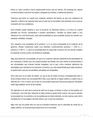 9
tienen un valor numérico menor experimental menor que los demás. Sin embargo los valores
numéricos distan mucho de los valores otorgados por fuentes o referencias teóricas.
Tenemos que tener en cuenta que cualquier variación del tiempo ya sea una centésima de
segundo o décima de segundo hace que el valor de la viscosidad varíe bastante, por lo que es
necesario ser muy cuidadosos.
Esto también puede deberse a que la ecuación es fielmente teórica y no toma en cuenta
pérdidas por fricción, temperatura o presión atmosférica. También se puede deber a una
referencia con mal información, pero esta posibilidad es poco probable porque las fuentes son
bastante confiables (Cengel).
Con respecto a los resultados de la practica 1 y 2, la única comparable es la medición de la
glicerina. Ambas mediciones están muy distantes numéricamente (practica 1: 0.65 𝑃𝑎 ∙ 𝑠 ;
práctica 2: 4.06 𝑃𝑎 ∙ 𝑠), pero el comportamiento de cada dato numérico con los demas medidos
es bastante conciso y tiene una tendencia aceptable.
Algo que puede ser comprobable, es que si en nuestros cálculos utilizáramos las densidades de
las sustancias o fluidos que nos proporcionaban las fuentes era más notorio el acercamiento a
las viscosidades que mismas fuentes otorgaban, por lo que, como nosotros utilizamos las
densidades que calculamos en el preciso momento y ya más especificado para cada sustancia,
se podría decir que las viscosidades calculadas son aceptables.
Otra cosa que no se debe de olvidar, es que la ley de Stoke funciona completamente bien si
dichos fluidos tienen una viscosidad MUY alta y que además el objeto esférico a utilizar sea su
diámetro de 1 mm o menor; por lo que es una posible explicación del porque algunos resultados
estén algo alejados de los de las fuentes.
Por ejemplo en el caso de la canica de vidrio en el agua, el tiempo a tomar no fue posible con
cronómetro, sino más bien utilizando el video donde se grabó dicho evento. Así que al calcular
la viscosidad fue muy distinta a la viscosidad que se había obtenido con las canicas, pero dicho
resultado fue el más alejado del valor teórico; por lo que fue impráctico.
Algo más que se puede decir es que se considera entonces que la velocidad de caída de un
objeto esférico es inversamente proporcional a la viscosidad.
 