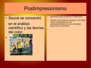 Postimpresionismo
● Seurat se concentró
en el análisis
científico y las teorías
del color.
●
● http://www.youtube.com/watch?v=u-HB0dJ3eXw
● Autores como Cézanne, Gauguin y Van Gogh
fueron considerados por los
postimpresionistas como las principales
figuras de su movimiento.
●
● Seurat se concentró
en el análisis
científico y las teorías
del color.
●
● Seurat se concentró
en el análisis
científico y las teorías
del color.
●
 