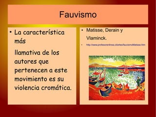 Fauvismo
●
La característica
más
llamativa de los
autores que
pertenecen a este
movimiento es su
violencia cromática.
● Matisse, Derain y
Vlaminck.
● http://www.profesorenlinea.cl/artes/fauvismoMatisse.htm
 