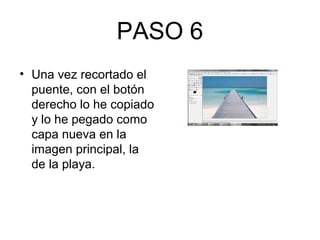 PASO 6
• Una vez recortado el
puente, con el botón
derecho lo he copiado
y lo he pegado como
capa nueva en la
imagen principal, la
de la playa.
 