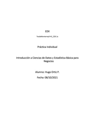 EDX
TecdeMonterreyX HC_CDE.1x
Práctica Individual
Introducción a Ciencias de Datos y Estadística Básica para
Negocios
Alumno: Hugo Ortiz P.
Fecha: 08/10/2021
 
