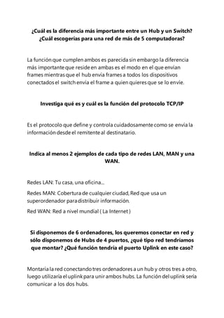 ¿Cuál es la diferencia más importante entre un Hub y un Switch?
¿Cuál escogerías para una red de más de 5 computadoras?
La función que cumplen ambos es parecida sin embargo la diferencia
más importante que reside en ambas es el modo en el que envían
frames mientras que el hub envía frames a todos los dispositivos
conectados el switch envía el frame a quien quieres que se lo envíe.
Investiga qué es y cuál es la función del protocolo TCP/IP
Es el protocolo que define y controla cuidadosamente como se envía la
información desde el remitente al destinatario.
Indica al menos 2 ejemplos de cada tipo de redes LAN, MAN y una
WAN.
Redes LAN: Tu casa, una oficina...
Redes MAN: Cobertura de cualquier ciudad, Red que usa un
superordenador paradistribuír información.
Red WAN: Red a nivel mundíal ( La Internet )
Si disponemos de 6 ordenadores, los queremos conectar en red y
sólo disponemos de Hubs de 4 puertos, ¿qué tipo red tendríamos
que montar? ¿Qué función tendría el puerto Uplink en este caso?
Montaría la red conectando tres ordenadores a un hub y otros tres a otro,
luego utilizaría el uplinkpara unir ambos hubs. La función del uplink sería
comunicar a los dos hubs.
 