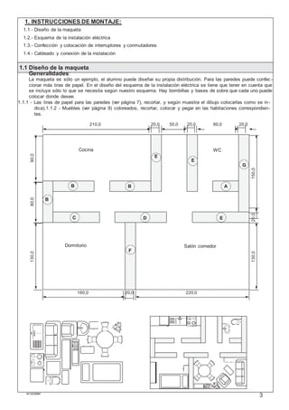 M103395#1
3
1. INSTRUCCIONES DE MONTAJE:
1.1 - Diseño de la maqueta
1.2.- Esquema de la instalación eléctrica
1.3.- Confección y colocación de interruptores y conmutadores
1.4.- Cableado y conexión de la instalación
1.1 Diseño de la maqueta
Generalidades:
La maqueta es sólo un ejemplo, el alumno puede diseñar su propia distribución. Para las paredes puede confec -
cionar más tiras de papel. En el diseño del esquema de la instalación eléctrica se tiene que tener en cuenta que
se incluye sólo lo que se necesita según nuestro esquema. Hay bombillas y bases de sobra que cada uno puede
colocar donde desee.
1.1.1 - Las tiras de papel para las paredes (ver página 7), recortar, y según muestra el dibujo colocarlas como se in-
dica).1.1.2 - Muebles (ver página 9) coloreados, recortar, colocar y pegar en las habitaciones correspondien-
tes.
210,0 20,0 50,0 20,0 80,0 20,0
Cocina WC
E
E
G
B B A
B
C D E
Dormitorio
F
Salón comedor
160,0 20,0 220,0
130,080,090,0
130,020,0150,0
 