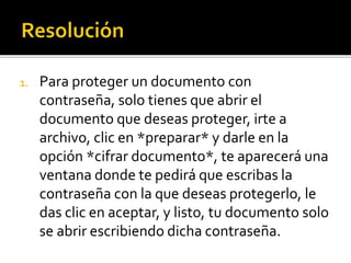 1. Para proteger un documento con
contraseña, solo tienes que abrir el
documento que deseas proteger, irte a
archivo, clic en *preparar* y darle en la
opción *cifrar documento*, te aparecerá una
ventana donde te pedirá que escribas la
contraseña con la que deseas protegerlo, le
das clic en aceptar, y listo, tu documento solo
se abrir escribiendo dicha contraseña.
 