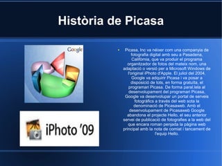 Història de Picasa
● Picasa, Inc va néixer com una companyia de
fotografia digital amb seu a Pasadena,
Califòrnia, que va produir el programa
organitzador de fotos del mateix nom, una
adaptació o versió per a Microsoft Windows de
l'original iPhoto d'Apple. El juliol del 2004,
Google va adquirir Picasa i va posar a
disposició de tots, en forma gratuïta, el
programari Picasa. De forma paral.lela al
desenvolupament del programari Picasa,
Google va desenvolupar un portal de serveis
fotogràfics a través del web sota la
denominació de Picasaweb. Amb el
desenvolupament de Picasaweb Google
abandona el projecte Hello, el seu anterior
servei de publicació de fotografies a la web del
que encara roman penjada la pàgina web
principal amb la nota de comiat i tancament de
l'equip Hello.
 