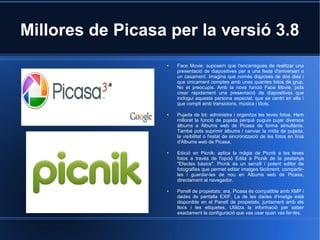 Millores de Picasa per la versió 3.8
● Face Movie: suposem que t'encarregues de realitzar una
presentació de diapositives per a una festa d'aniversari o
un casament. Imagina que només disposes de dos dies i
que únicament comptes amb unes quantes fotos de grup.
No et preocupis. Amb la nova funció Face Movie, pots
crear ràpidament una presentació de diapositives que
inclogui aquesta persona especial, que se centri en ella i
que compti amb transicions, música i títols.
● Pujada de lot: administra i organitza les teves fotos. Hem
millorat la funció de pujada perquè puguis pujar diversos
àlbums a Àlbums web de Picasa de forma simultània.
També pots suprimir àlbums i canviar la mida de pujada,
la visibilitat o l'estat de sincronització de les fotos en línia
d'Àlbums web de Picasa.
● Edició en Picnik: aplica la màgia de Picnik a les teves
fotos a través de l'opció Edita a Picnik de la pestanya
"Efectes bàsics". Picnik és un senzill i potent editor de
fotografies que permet editar imatges fàcilment, compartir-
les i guardar-les de nou en Àlbums web de Picasa,
directament al navegador.
● Panell de propietats: ara, Picasa és compatible amb XMP i
dades de pantalla EXIF. La de les dades d'imatge està
disponible en el Panell de propietats, juntament amb els
llocs i les etiquetes. Utilitza la informació per saber
exactament la configuració que vas usar quan vas fer-les.
 
