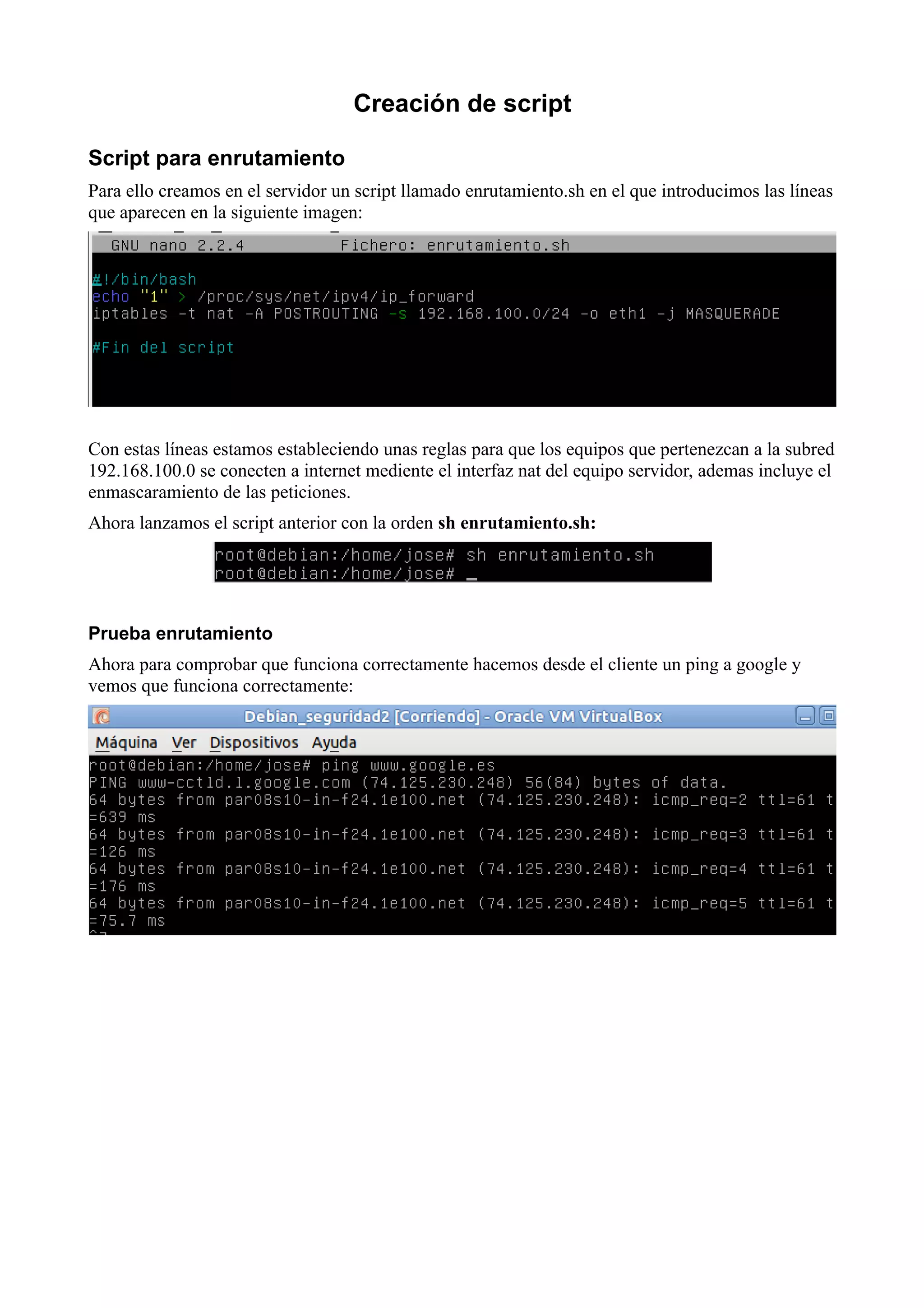 Creación de script

Script para enrutamiento
Para ello creamos en el servidor un script llamado enrutamiento.sh en el que introducimos las líneas
que aparecen en la siguiente imagen:




Con estas líneas estamos estableciendo unas reglas para que los equipos que pertenezcan a la subred
192.168.100.0 se conecten a internet mediente el interfaz nat del equipo servidor, ademas incluye el
enmascaramiento de las peticiones.
Ahora lanzamos el script anterior con la orden sh enrutamiento.sh:




Prueba enrutamiento
Ahora para comprobar que funciona correctamente hacemos desde el cliente un ping a google y
vemos que funciona correctamente:
 