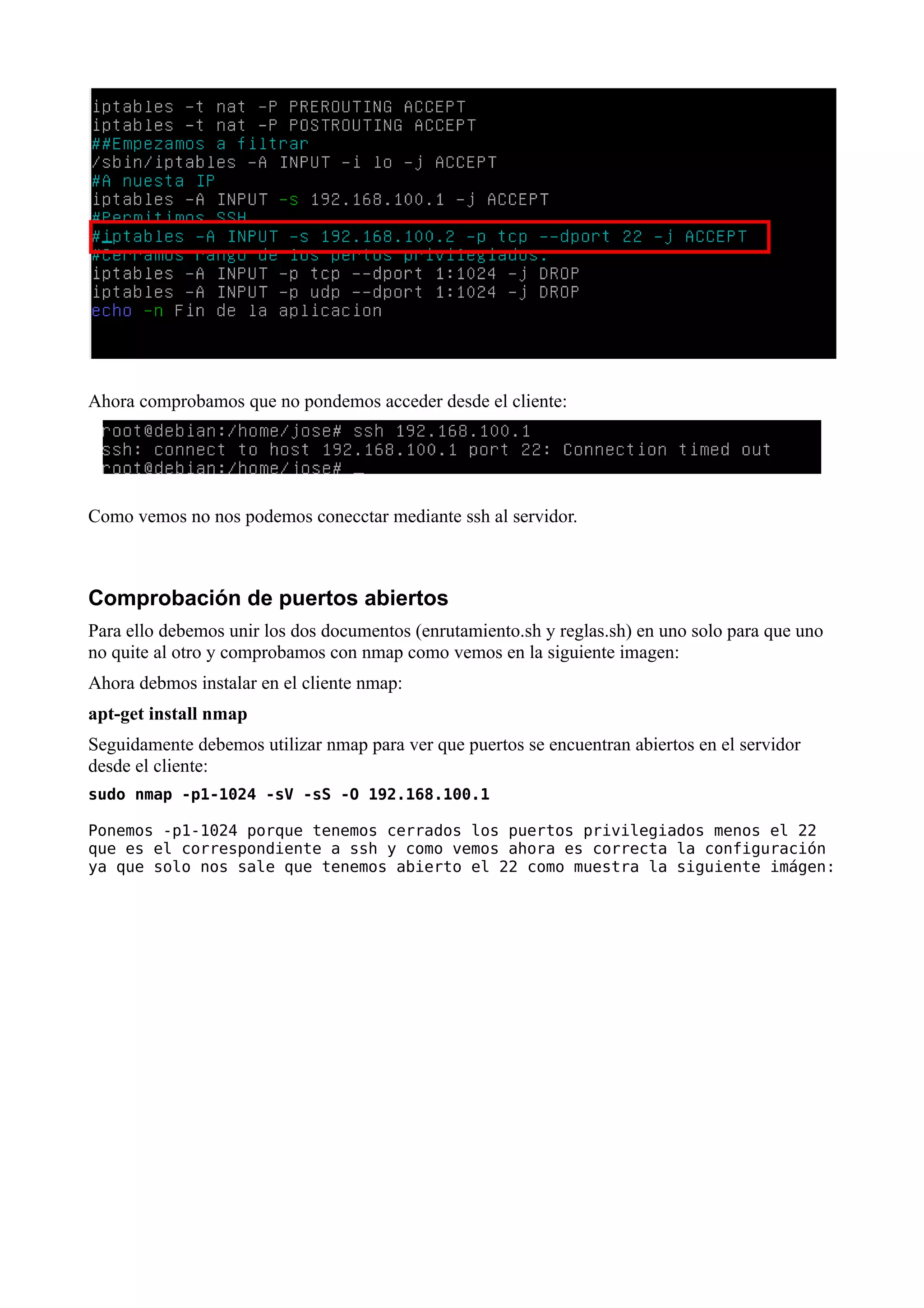Ahora comprobamos que no pondemos acceder desde el cliente:




Como vemos no nos podemos conecctar mediante ssh al servidor.



Comprobación de puertos abiertos
Para ello debemos unir los dos documentos (enrutamiento.sh y reglas.sh) en uno solo para que uno
no quite al otro y comprobamos con nmap como vemos en la siguiente imagen:
Ahora debmos instalar en el cliente nmap:
apt-get install nmap
Seguidamente debemos utilizar nmap para ver que puertos se encuentran abiertos en el servidor
desde el cliente:
sudo nmap -p1-1024 -sV -sS -O 192.168.100.1

Ponemos -p1-1024 porque tenemos cerrados los puertos privilegiados menos el 22
que es el correspondiente a ssh y como vemos ahora es correcta la configuración
ya que solo nos sale que tenemos abierto el 22 como muestra la siguiente imágen:
 