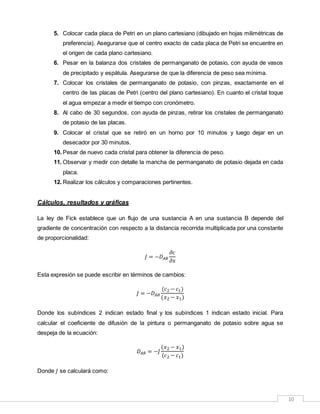 10
5. Colocar cada placa de Petri en un plano cartesiano (dibujado en hojas milimétricas de
preferencia). Asegurarse que el centro exacto de cada placa de Petri se encuentre en
el origen de cada plano cartesiano.
6. Pesar en la balanza dos cristales de permanganato de potasio, con ayuda de vasos
de precipitado y espátula. Asegurarse de que la diferencia de peso sea mínima.
7. Colocar los cristales de permanganato de potasio, con pinzas, exactamente en el
centro de las placas de Petri (centro del plano cartesiano). En cuanto el cristal toque
el agua empezar a medir el tiempo con cronómetro.
8. Al cabo de 30 segundos, con ayuda de pinzas, retirar los cristales de permanganato
de potasio de las placas.
9. Colocar el cristal que se retiró en un horno por 10 minutos y luego dejar en un
desecador por 30 minutos.
10. Pesar de nuevo cada cristal para obtener la diferencia de peso.
11. Observar y medir con detalle la mancha de permanganato de potasio dejada en cada
placa.
12. Realizar los cálculos y comparaciones pertinentes.
Cálculos, resultados y gráficas
La ley de Fick establece que un flujo de una sustancia A en una sustancia B depende del
gradiente de concentración con respecto a la distancia recorrida multiplicada por una constante
de proporcionalidad:
𝐽 = −𝐷 𝐴𝐵
𝜕𝑐
𝜕𝑥
Esta expresión se puede escribir en términos de cambios:
𝐽 = −𝐷 𝐴𝐵
(𝑐2 − 𝑐1)
(𝑥2 − 𝑥1)
Donde los subíndices 2 indican estado final y los subíndices 1 indican estado inicial. Para
calcular el coeficiente de difusión de la pintura o permanganato de potasio sobre agua se
despeja de la ecuación:
𝐷 𝐴𝐵 = −𝐽
(𝑥2 − 𝑥1)
(𝑐2 − 𝑐1)
Donde 𝐽 se calculará como:
 