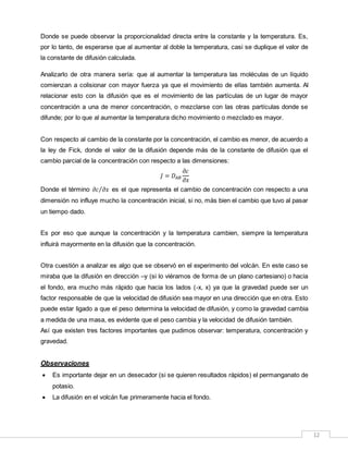 12
Donde se puede observar la proporcionalidad directa entre la constante y la temperatura. Es,
por lo tanto, de esperarse que al aumentar al doble la temperatura, casi se duplique el valor de
la constante de difusión calculada.
Analizarlo de otra manera sería: que al aumentar la temperatura las moléculas de un líquido
comienzan a colisionar con mayor fuerza ya que el movimiento de ellas también aumenta. Al
relacionar esto con la difusión que es el movimiento de las partículas de un lugar de mayor
concentración a una de menor concentración, o mezclarse con las otras partículas donde se
difunde; por lo que al aumentar la temperatura dicho movimiento o mezclado es mayor.
Con respecto al cambio de la constante por la concentración, el cambio es menor, de acuerdo a
la ley de Fick, donde el valor de la difusión depende más de la constante de difusión que el
cambio parcial de la concentración con respecto a las dimensiones:
𝐽 = 𝐷 𝐴𝐵
𝜕𝑐
𝜕𝑥
Donde el término 𝜕𝑐 𝜕𝑥⁄ es el que representa el cambio de concentración con respecto a una
dimensión no influye mucho la concentración inicial, si no, más bien el cambio que tuvo al pasar
un tiempo dado.
Es por eso que aunque la concentración y la temperatura cambien, siempre la temperatura
influirá mayormente en la difusión que la concentración.
Otra cuestión a analizar es algo que se observó en el experimento del volcán. En este caso se
miraba que la difusión en dirección –y (si lo viéramos de forma de un plano cartesiano) o hacia
el fondo, era mucho más rápido que hacia los lados (-x, x) ya que la gravedad puede ser un
factor responsable de que la velocidad de difusión sea mayor en una dirección que en otra. Esto
puede estar ligado a que el peso determina la velocidad de difusión, y como la gravedad cambia
a medida de una masa, es evidente que el peso cambia y la velocidad de difusión también.
Así que existen tres factores importantes que pudimos observar: temperatura, concentración y
gravedad.
Observaciones
 Es importante dejar en un desecador (si se quieren resultados rápidos) el permanganato de
potasio.
 La difusión en el volcán fue primeramente hacia el fondo.
 