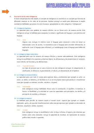 Clara PanduroDaza
EducaciónInicial
3
III. Descripción de las siete inteligencias
Al tener esta perspectiva más amplia, el concepto de inteligencia se convirtió en un concepto que funciona de
diferentes maneras en las vidas de las personas. Gardner proveyó un medio para determinar la amplia
variedad de habilidades que poseen los seres humanos, agrupándolas en siete categorías o "inteligencias":
3.1 Inteligencia lingüística
La capacidad para usar palabras de manera efectiva, sea en forma oral o de manera escrita. Esta
inteligencia incluye la habilidad para manipular la sintaxis o significados del lenguaje o usos prácticos del
lenguaje.
3.1.1 Usos
Algunos usos incluyen la retórica (usar el lenguaje para convencer a otros de tomar un
determinado curso de acción), la mnemónica (usar el lenguaje para recordar información), la
explicación (usar el lenguaje para informar) y el metalenguaje (usar el lenguaje para hablar del
lenguaje).
3.2 La inteligencia lógico matemática
La capacidad para usar los números de manera efectiva y razonar adecuadamente. Esta inteligencia
incluye la sensibilidad a los esquemas y relaciones lógicas, las afirmaciones y las proposiciones (si-entonces,
causa-efecto), las funciones y las abstracciones.
3.2.1 Tipos de Procesos
Los tipos de procesos que se usan al servicio de esta inteligencia incluyen: la categorización, la
clasificación, la inferencia, la generalización, el cálculo y la demostración de la hipótesis.
3.3 La inteligencia corporal-kinética
La capacidad para usar todo el cuerpo para expresar ideas y sentimientos (por ejemplo un actor, un
mimo, un atleta, un bailarín) y la facilidad en el uso de las propias manos para producir o transformar
cosas (por ejemplo un artesano, escultor, mecánico, cirujano).
3.3.1 Habilidades
Esta inteligencia incluye habilidades físicas como la coordinación, el equilibrio, la destreza, la
fuerza, la flexibilidad y la velocidad así como las capacidades auto perceptivo, las táctiles y la
percepción de medidas y volúmenes.
3.4 La inteligencia espacial
La habilidad para percibir de manera exacta el mundo visual- espacial (por ejemplo un cazador,
explorador, guía) y de ejecutar transformaciones sobre esas percepciones (por ejemplo un decorador de
interiores, arquitecto, artista, inventor).
3.4.1 Incluye
Esta inteligencia incluye la sensibilidad al color, la línea, la forma, el espacio y las relaciones que
existen entre estos elementos. Incluye la capacidad de visualizar, de representar de manera
gráfica ideas visuales o espaciales.
 