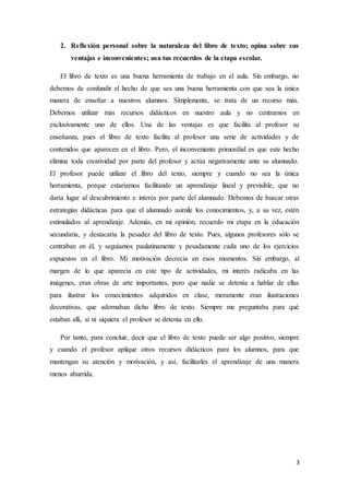 2. Reflexión personal sobre la naturaleza del libro de texto; opina sobre sus 
3 
ventajas e inconvenientes; usa tus recuerdos de la etapa escolar. 
El libro de texto es una buena herramienta de trabajo en el aula. Sin embargo, no 
debemos de confundir el hecho de que sea una buena herramienta con que sea la única 
manera de enseñar a nuestros alumnos. Simplemente, se trata de un recurso más. 
Debemos utilizar más recursos didácticos en nuestro aula y no centrarnos en 
exclusivamente uno de ellos. Una de las ventajas es que facilita al profesor su 
enseñanza, pues el libro de texto facilita al profesor una serie de actividades y de 
contenidos que aparecen en el libro. Pero, el inconveniente primordial es que este hecho 
elimina toda creatividad por parte del profesor y actúa negativamente ante su alumnado. 
El profesor puede utilizar el libro del texto, siempre y cuando no sea la única 
herramienta, porque estaríamos facilitando un aprendizaje lineal y previsible, que no 
daría lugar al descubrimiento e interés por parte del alumnado. Debemos de buscar otras 
estrategias didácticas para que el alumnado asimile los conocimientos, y, a su vez, estén 
estimulados al aprendizaje. Además, en mi opinión, recuerdo mi etapa en la educación 
secundaria, y destacaría la pesadez del libro de texto. Pues, algunos profesores sólo se 
centraban en él, y seguíamos paulatinamente y pesadamente cada uno de los ejercicios 
expuestos en el libro. Mi motivación decrecía en esos momentos. Sin embargo, al 
margen de lo que aparecía en este tipo de actividades, mi interés radicaba en las 
imágenes, eran obras de arte importantes, pero que nadie se detenía a hablar de ellas 
para ilustrar los conocimientos adquiridos en clase, meramente eran ilustraciones 
decorativas, que adornaban dicho libro de texto. Siempre me preguntaba para qué 
estaban allí, si ni siquiera el profesor se detenía en ello. 
Por tanto, para concluir, decir que el libro de texto puede ser algo positivo, siempre 
y cuando el profesor aplique otros recursos didácticos para los alumnos, para que 
mantengan su atención y motivación, y así, facilitarles el aprendizaje de una manera 
menos aburrida. 
