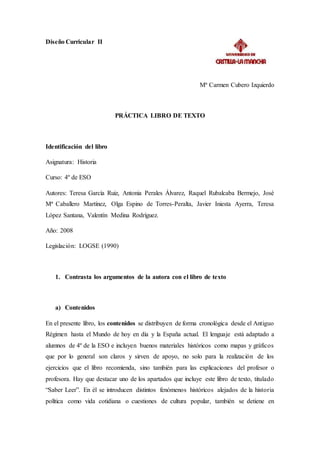 Diseño Curricular II
Mª Carmen Cubero Izquierdo
PRÁCTICA LIBRO DE TEXTO
Identificación del libro
Asignatura: Historia
Curso: 4º de ESO
Autores: Teresa García Ruiz, Antonia Perales Álvarez, Raquel Rubalcaba Bermejo, José
Mª Caballero Martínez, Olga Espino de Torres-Peralta, Javier Iniesta Ayerra, Teresa
López Santana, Valentín Medina Rodríguez.
Año: 2008
Legislación: LOGSE (1990)
1. Contrasta los argumentos de la autora con el libro de texto
a) Contenidos
En el presente libro, los contenidos se distribuyen de forma cronológica desde el Antiguo
Régimen hasta el Mundo de hoy en día y la España actual. El lenguaje está adaptado a
alumnos de 4º de la ESO e incluyen buenos materiales históricos como mapas y gráficos
que por lo general son claros y sirven de apoyo, no solo para la realización de los
ejercicios que el libro recomienda, sino también para las explicaciones del profesor o
profesora. Hay que destacar uno de los apartados que incluye este libro de texto, titulado
“Saber Leer”. En él se introducen distintos fenómenos históricos alejados de la historia
política como vida cotidiana o cuestiones de cultura popular, también se detiene en
 