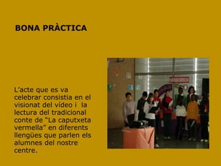 BONA PRÀCTICA




L‟acte que es va
celebrar consistia en el
visionat del vídeo i la
lectura del tradicional
conte de “La caputxeta
vermella” en diferents
llengües que parlen els
alumnes del nostre
centre.
 
