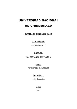 UNIVERSIDAD NACIONAL
DE CHIMBORAZO
CARRERA DE CIENCIAS SOCIALES
ASIGNATURA:
INFORMÁTICA TIC
DOCENTE:
Mgs. FERNANDO GUFFANTE N.
TEMA:
ACTIVIDADES EN INTERNET
ESTUDIANTE:
Javier Buenaño.
AÑO:
2017
 