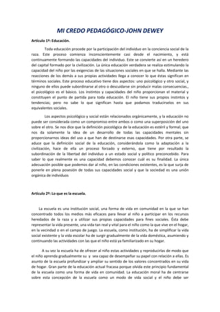 MI CREDO PEDAGÓGICO-JOHN DEWEY
Artículo 1º: Educación.
Toda educación procede por la participación del individuo en la conciencia social de la
raza. Este proceso comienza inconscientemente casi desde el nacimiento, y está
continuamente formando las capacidades del individuo. Este se convierte así en un heredero
del capital formado por la civilización. La única educación verdadera se realiza estimulando la
capacidad del niño por las exigencias de las situaciones sociales en que se halla. Mediante las
reacciones de los demás a sus propias actividades llega a conocer lo que éstas significan en
términos sociales. Este proceso educativo tiene dos aspectos: uno psicológico y otro social, y
ninguno de ellos puede subordinarse al otro o descuidarse sin producir malas consecuencias.,
el psicológico es el básico. Los instintos y capacidades del niño proporcionan el material y
constituyen el punto de partida para toda educación. El niño tiene sus propios instintos y
tendencias; pero no sabe lo que significan hasta que podamos traducírselos en sus
equivalentes sociales.
Los aspectos psicológico y social están relacionados orgánicamente, y la educación no
puede ser considerada como un compromiso entre ambos o como una superposición del uno
sobre el otro. Se nos dice que la definición psicológica de la educación es estéril y formal; que
nos da solamente la idea de un desarrollo de todas las capacidades mentales sin
proporcionarnos ideas del uso a que han de destinarse esas capacidades. Por otra parte, se
aduce que la definición social de la educación, considerándola como la adaptación a la
civilización, hace de ella un proceso forzado y externo, que tiene por resultado la
subordinación de la libertad del individuo a un estado social y político preconcebido. Para
saber lo que realmente es una capacidad debemos conocer cuál es su finalidad. La única
adecuación posible que podemos dar al niño, en las condiciones existentes, es la que surja de
ponerle en plena posesión de todas sus capacidades social y que la sociedad es una unión
orgánica de individuos
Artículo 2º: Lo que es la escuela.
La escuela es una institución social, una forma de vida en comunidad en la que se han
concentrado todos los medios más eficaces para llevar al niño a participar en los recursos
heredados de la raza y a utilizar sus propias capacidades para fines sociales. Ésta debe
representar la vida presente, una vida tan real y vital para el niño como la que vive en el hogar,
en la vecindad o en el campo de juego. La escuela, como institución, ha de simplificar la vida
social existente y la vida escolar ha de surgir gradualmente de la vida doméstica, asumiendo y
continuando las actividades con las que el niño está ya familiarizado en su hogar.
A su vez la escuela ha de ofrecer al niño estas actividades y reproducirlas de modo que
el niño aprenda gradualmente su y sea capaz de desempeñar su papel con relación a ellas. Es
asunto de la escuela profundizar y ampliar su sentido de los valores concentrados en su vida
de hogar. Gran parte de la educación actual fracasa porque olvida este principio fundamental
de la escuela como una forma de vida en comunidad. La educación moral ha de centrarse
sobre esta concepción de la escuela como un modo de vida social y el niño debe ser
 