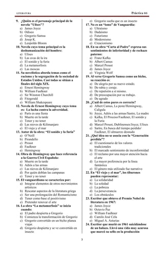 LITERATURA Práctica 05
3
9. ¿Quién es el personaje principal de la
novela "Ulises"?
a) James Joyce
b) Odiseo
c) Gregorio Samsa
d) Josep K.
e) Leopoldo Bloom
10. Novela cuyo tema principal es la
deshumanización del hombre:
a) Ulises
b) Las uvas de la ira
c) El sonido y la furia
d) La metamorfosis
e) Las moscas
11. Su novelística aborda temas como el
racismo y la segregación de la sociedad de
Estados Unidos. Casi todas se sitúan a
finales del siglo XIX.
a) Ernest Hemingway
b) William Faulkner
c) Sir Winston Churchill
d) Fitzgerald
e) William Shakespeare
12. Novela de Ernest Hemingway cuyo tema
es: La lucha contra la adversidad.
a) París es una fiesta
b) Muerte en la tarde
c) Tener y no tener
d) Las nieves de Kilimanjaro
e) El viejo y el mar
13. Autor de la obra: “El sonido y la furia”
a) O’Neill
b) Pirandello
c) Proust
d) Faulkner
e) Hemingway
14. Obra de Hemingway que hace referencia
a la Guerra Civil Española:
a) Muerte en la tarde
b) Adiós a las armas
c) Las nieves de Kilimanjaro
d) Por quién doblan las campanas
e) Tener y no tener
15. El vanguardismo se caracteriza por:
a) Integrar elementos de otros movimientos
artísticos
b) Rescatar aspectos de la literatura griega
c) Ser una prolongación del Romanticismo
d) Tener como base el positivismo
e) Pretender renovar el arte
16. La obra “La metamorfosis” se inicia
cuando:
a) El padre despierta a Gregorio
b) Comienza la transformación de Gregorio
c) Gregorio convertido en un bicho planea
viajar.
d) Gregorio despierta y se ve convertido en
insecto
e) Gregorio sueña que es un insecto
17. No es un “ismo” de Vanguardia:
a) Ultraísmo
b) Dadaísmo
c) Futurismo
d) Modernismo
e) Creacionismo
18. En su obra “Carta al Padre” expresa sus
sentimientos de inferioridad y de rechazo
paterno:
a) Franz Kafka
b) Albert Camus
c) Marcel Proust
d) James Joyce
e) Virginia Wolf
19. Al verse Gregorio Samsa como un bicho,
su reacción es:
a) De alegría por su nuevo estado.
b) De rabia y coraje.
c) De repulsión a sí mismo.
d) De preocupación por su trabajo.
e) De agrado
20. ¿Cuál de estos pares es correcto?
a) Albert Camus, La peste/Hemingway,
Caligula
b) Joyce, Adiós a las armas/Sastre, La madre
c) Kafka, El Proceso/Faulkner, El sonido y
la Furia
d) Marcel Proust, Dublinenses/Joyce, Ulises
e) Sartre, En busca del tiempo perdido/
Faulkner, El almuerzo desnudo
21. ¿Qué idea no se asocia con la “Generación
perdida”?
a) El cuestionario de los valores
tradicionales
b) El marcado sentimiento de inconformidad
c) El reclamo por una mayor atención hacia
el arte
d) La mayor preferencia por la línea
fantástica
e) El género más utilizado fue narrativo
22. En “El viejo y el mar”, los tiburones
pueden representar:
a) La solidaridad
b) La soledad
c) La pobreza
d) La perseverancia
e) Los obstáculos
23. Escritor que obtuvo el Premio Nobel de
literatura en 1967:
a) James Joyce
b) Octavio Paz
c) William Faulkner
d) Camilo José Cela
e) Miguel A. Asturias
24. Escritor que murió en 1961 suicidándose
de un balazo. Llevó una vida muy azarosa
que marcó su sello en la producción
 