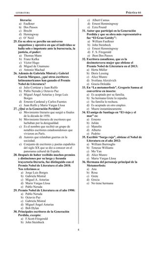 LITERATURA Práctica 05
4
literaria:
a) Faulkner
b) Dos Passos
c) Brecht
d) Hemingway
e) O’ Neiil
25. En su obra se percibe un universo
angustioso y opresivo en que el individuo se
halla solo e impotente ante la burocracia, la
justicia, el poder:
a) Thomas Mann
b) Franz Kafka
c) Víctor Hugo
d) Miguel de Unamuno
e) Antonio Machad
26. Además de Gabriela Mistral y Gabriel
García Márquez, ¿qué otros escritores
latinoamericanos han ganado el Premio
Nobel de Literatura?
a) Julio Cortázar y Juan Rulfo
b) Pablo Neruda y Octavio Paz
c) Miguel Ángel Asturias y Jorge Luis
Borges
d) Ernesto Cardenal y Carlos Fuentes
e) Juan Rulfo y Mario Vargas Llosa
27. ¿Qué es la Generación Perdida?
a) Movimiento literario que surgió a finales
de la década de 1950.
b) Movimiento literario de escritores que
luchaban por la desigualdad.
c) Es el nombre que recibió un grupo de
notables escritores estadounidenses que
vivieron en París.
d) Autores que relataban guerras en la
sociedad.
e) Conjunto de escritores y poetas españoles
del siglo XX que se dio a conocer en el
panorama cultural de España.
28. Después de haber recibido muchos premios
y distinciones por su larga y fecunda
trayectoria literaria, fue distinguido con el
Premio Nobel de Literatura el año 2010.
Nos referimos a:
a) Jorge Luis Borges
b) Gabriela Mistral
c) Miguel A. Asturias
d) Mario Vargas Llosa
e) Pablo Neruda
29. Premio Nobel de Literatura en el año 1990:
a) Pablo Neruda
b) Octavio Paz
c) Gabriela Mistral
d) Miguel Ángel Asturias
e) Bob Dylan
30. Principales escritores de la Generación
Perdida, excepto:
a) F.Scott-Fitzgerald
b) John Steinbeck
c) Albert Camus
d) Ernest Hemmingway
e) Ezra Pound
31. Autor que participó en la Generación
Perdida y que su obra más representativa
fue “El Gran Gatsby”:
a) William Faulkner
b) John Steinbeck
c) Ernest Hemmingway
d) F. S. Fitzgerald
e) Jhon Dos Passos
32. Escritora canadiense, que es la
decimotercera mujer que obtiene el
Premio Nobel de Literatura en el 2013:
a) Herta Müller
b) Doris Lessing
c) Alice Munro
d) Svetlana Alexiévich
e) Grazia Deledda
33. En “La metamorfosis”, Gregorio Samsa al
convertirse en insecto:
a) Es aceptado por su familia.
b) Su hermana Grete lo repudia.
c) Su familia lo rechaza.
d) Es aceptado en otro empleo.
e) Muere instantáneamente.
34. El amigo de Santiago en “El viejo y el
mar” es:
a) Ernesto
b) Julián
c) Manolín
d) Alberto
e) Pedrito
35. Escribió “Sorgo rojo”, obtiene el Nobel de
Literatura en el año 2012:
a) William Burroughs
b) Tenesse Williams
c) Mo Yan
d) Alice Munro
e) Mario Vargas Llosa
36. Hermana del personaje principal de la
Metamorfosis:
a) Ana
b) Rosa
c) Grete
d) Grecia
e) No tiene hermana
 