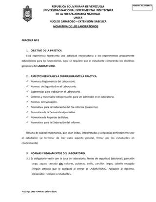 REPUBLICA BOLIVARIANA DE VENEZUELA
UNIVERSIDAD NACIONAL EXPERIMENTAL POLITÉCNICA
DE LA FUERZA ARMADA NACIONAL
UNEFA
NÚCLEO CARABOBO – EXTENSIÓN ISABELICA
NOMATIVA DE LOS LABORATORIOS
YLGC ylgc. DPEC FORM 001 (Marzo 2014)
PRACTICA Nª 0
1. OBJETIVO DE LA PRÁCTICA.
Esta experiencia representa una actividad introductoria a los experimentos propiamente
establecidos para los laboratorios. Aquí se requiere que el estudiante comprenda los objetivos
generales del LABORATORIO.
2. ASPECTOS GENERALES A CUBRIR DURANTE LA PRÁCTICA.
 Normas y Reglamentos del Laboratorio.
 Normas de Seguridad en el Laboratorio.
 Sugerencias para trabajar en el Laboratorio.
 Criterios y materiales indispensables para ser admitidos en el laboratorio.
 Normas de Evaluación.
 Normativa para la Elaboración del Pre-informe (cuaderno).
 Normativa de la Evaluación Apreciativa.
 Normativa de Reportes de Datos.
 Normativa para la Elaboración del Informe.
Resulta de capital importancia, que sean leídas, interpretadas y aceptadas perfectamente por
el estudiante (al terminar de leer cada aspecto general, firmar por los estudiantes en
conocimiento)
3. NORMAS Y REGLAMENTOS DEL LABORATORIO.
3.1 Es obligatorio vestir con la bata de laboratorio, lentes de seguridad (opcional), pantalón
largo, zapato cerrado sin: collares, pulseras, anillo, zarcillos largos, cabello recogido
(ningún articulo que le cuelgue) al entrar al LABORATORIO. Aplicable al docente,
preparador, técnico y estudiantes.
 