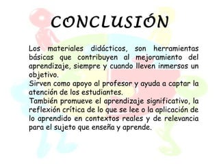 CONCLUSIÓN
Los materiales didácticos, son herramientas
básicas que contribuyen al mejoramiento del
aprendizaje, siempre y cuando lleven inmersos un
objetivo.
Sirven como apoyo al profesor y ayuda a captar la
atención de los estudiantes.
También promueve el aprendizaje significativo, la
reflexión crítica de lo que se lee o la aplicación de
lo aprendido en contextos reales y de relevancia
para el sujeto que enseña y aprende.
 