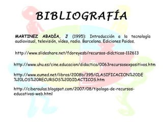 BIBLIOGRAFÍA
MARTINEZ ABADÍA, J (1995): Introducción a la tecnología
audiovisual, televisión, vídeo, radio. Barcelona. Ediciones Paidos.

http://www.slideshare.net/fdoreyesb/recursos-didcticos-112613

http://www.uhu.es/cine.educacion/didactica/0063recursosexpositivos.htm

http://www.eumed.net/libros/2008b/395/CLASIFICACION%20DE
%20LOS%20RECURSOS%20DIDACTICOS.htm

http://ciberaulas.blogspot.com/2007/08/tipologa-de-recursos-
educativos-web.html
 