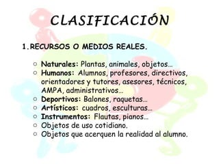 CLASIFICACIÓN

1.RECURSOS O MEDIOS REALES.

  o Naturales: Plantas, animales, objetos…
  o Humanos: Alumnos, profesores, directivos,
    orientadores y tutores, asesores, técnicos,
    AMPA, administrativos…
  o Deportivos: Balones, raquetas…
  o Artísticos: cuadros, esculturas…
  o Instrumentos: Flautas, pianos…
  o Objetos de uso cotidiano.
  o Objetos que acerquen la realidad al alumno.
 