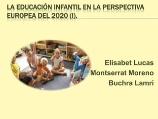 LA EDUCACIÓN INFANTIL EN LA PERSPECTIVA
EUROPEA DEL 2020 (I).
Elisabet Lucas
Montserrat Moreno
Buchra Lamri
 