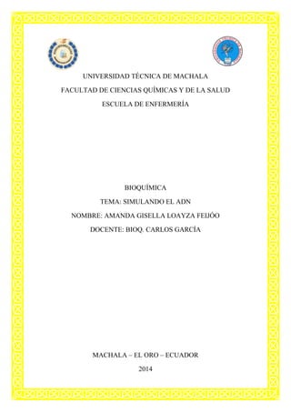 UNIVERSIDAD TÉCNICA DE MACHALA
FACULTAD DE CIENCIAS QUÍMICAS Y DE LA SALUD
ESCUELA DE ENFERMERÍA

BIOQUÍMICA
TEMA: SIMULANDO EL ADN
NOMBRE: AMANDA GISELLA LOAYZA FEIJÓO
DOCENTE: BIOQ. CARLOS GARCÍA

MACHALA – EL ORO – ECUADOR
2014

 