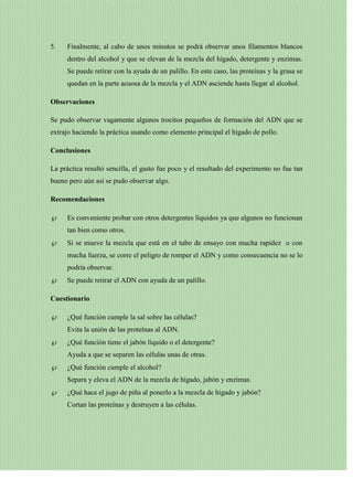 5.

Finalmente, al cabo de unos minutos se podrá observar unos filamentos blancos
dentro del alcohol y que se elevan de la mezcla del hígado, detergente y enzimas.
Se puede retirar con la ayuda de un palillo. En este caso, las proteínas y la grasa se
quedan en la parte acuosa de la mezcla y el ADN asciende hasta llegar al alcohol.

Observaciones
Se pudo observar vagamente algunos trocitos pequeños de formación del ADN que se
extrajo haciendo la práctica usando como elemento principal el hígado de pollo.
Conclusiones
La práctica resultó sencilla, el gasto fue poco y el resultado del experimento no fue tan
bueno pero aún así se pudo observar algo.
Recomendaciones
Es conveniente probar con otros detergentes líquidos ya que algunos no funcionan
tan bien como otros.
Si se mueve la mezcla que está en el tubo de ensayo con mucha rapidez o con
mucha fuerza, se corre el peligro de romper el ADN y como consecuencia no se lo
podría observar.
Se puede retirar el ADN con ayuda de un palillo.
Cuestionario
¿Qué función cumple la sal sobre las células?
Evita la unión de las proteínas al ADN.
¿Qué función tiene el jabón líquido o el detergente?
Ayuda a que se separen las células unas de otras.
¿Qué función cumple el alcohol?
Separa y eleva el ADN de la mezcla de hígado, jabón y enzimas.
¿Qué hace el jugo de piña al ponerlo a la mezcla de hígado y jabón?
Cortan las proteínas y destruyen a las células.

 