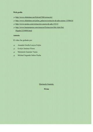 Web grafía
http://www.slideshare.net/EdwinCSM/extraccin1
http://www.slideshare.net/julian_palacios/extraccin-de-adn-casera-13596416
http://www.neoteo.com/extraccion-casera-de-adn-15213/
http://www.buenastareas.com/ensayos/Extraccion-Del-Adn-DelHigado/2334880.html
Autoría
El vídeo fue grabado por:
Amanda Gisella Loayza Feijóo
Evelyn Jiménez Flores
Marianela Guamán Yanza
Michael Segundo Saltos Pucha

Marianela Guamán.
Firma

 