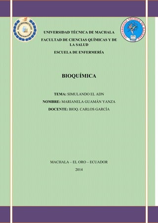 UNIVERSIDAD TÉCNICA DE MACHALA
FACULTAD DE CIENCIAS QUÍMICAS Y DE
LA SALUD
ESCUELA DE ENFERMERÍA

BIOQUÍMICA

TEMA: SIMULANDO EL ADN
NOMBRE: MARIANELA GUAMÁN YANZA
DOCENTE: BIOQ. CARLOS GARCÍA

MACHALA – EL ORO – ECUADOR
2014

 