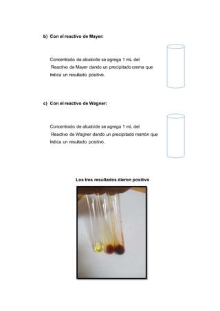 b) Con el reactivo de Mayer:
Concentrado de alcaloide se agrega 1 mL del
Reactivo de Mayer dando un precipitado crema que
Indica un resultado positivo.
c) Con el reactivo de Wagner:
Concentrado de alcaloide se agrega 1 mL del
Reactivo de Wagner dando un precipitado marrón que
Indica un resultado positivo.
Los tres resultados dieron positivo
 