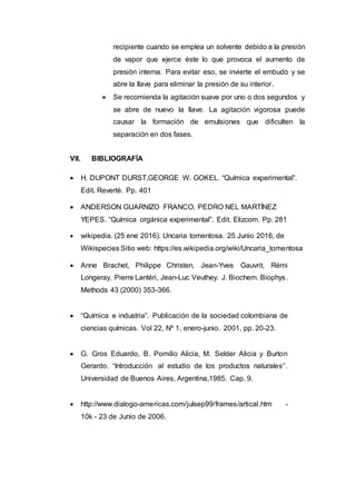 recipiente cuando se emplea un solvente debido a la presión
de vapor que ejerce éste lo que provoca el aumento de
presión interna. Para evitar eso, se invierte el embudo y se
abre la llave para eliminar la presión de su interior.
 Se recomienda la agitación suave por uno o dos segundos y
se abre de nuevo la llave. La agitación vigorosa puede
causar la formación de emulsiones que dificulten la
separación en dos fases.
VII. BIBLIOGRAFÍA
 H. DUPONT DURST,GEORGE W. GOKEL. “Química experimental”.
Edit. Reverté. Pp. 401
 ANDERSON GUARNIZO FRANCO, PEDRO NEL MARTÍNEZ
YEPES. “Química orgánica experimental”. Edit. Elizcom. Pp. 281
 wikipedia. (25 ene 2016). Uncaria tomentosa. 25 Junio 2016, de
Wikispecies Sitio web: https://es.wikipedia.org/wiki/Uncaria_tomentosa
 Anne Brachet, Philippe Christen, Jean-Yves Gauvrit, Rémi
Longeray, Pierre Lantéri, Jean-Luc Veuthey. J. Biochem. Biophys.
Methods 43 (2000) 353-366.
 “Química e industria”. Publicación de la sociedad colombiana de
ciencias químicas. Vol 22, Nº 1, enero-junio. 2001, pp. 20-23.
 G. Gros Eduardo, B. Pomilio Alicia, M. Selder Alicia y Burton
Gerardo. “Introducción al estudio de los productos naturales”.
Universidad de Buenos Aires, Argentina,1985. Cap. 9.
 http://www.dialogo-americas.com/julsep99/frames/artical.htm -
10k - 23 de Junio de 2006.
 