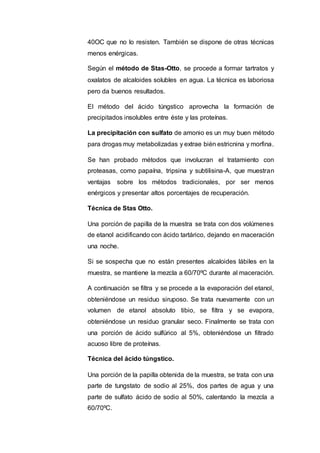 40OC que no lo resisten. También se dispone de otras técnicas
menos enérgicas.
Según el método de Stas-Otto, se procede a formar tartratos y
oxalatos de alcaloides solubles en agua. La técnica es laboriosa
pero da buenos resultados.
El método del ácido túngstico aprovecha la formación de
precipitados insolubles entre éste y las proteínas.
La precipitación con sulfato de amonio es un muy buen método
para drogas muy metabolizadas y extrae bién estricnina y morfina.
Se han probado métodos que involucran el tratamiento con
proteasas, como papaína, tripsina y subtilisina-A, que muestran
ventajas sobre los métodos tradicionales, por ser menos
enérgicos y presentar altos porcentajes de recuperación.
Técnica de Stas Otto.
Una porción de papilla de la muestra se trata con dos volúmenes
de etanol acidificando con ácido tartárico, dejando en maceración
una noche.
Si se sospecha que no están presentes alcaloides lábiles en la
muestra, se mantiene la mezcla a 60/70ºC durante al maceración.
A continuación se filtra y se procede a la evaporación del etanol,
obteniéndose un residuo siruposo. Se trata nuevamente con un
volumen de etanol absoluto tibio, se filtra y se evapora,
obteniéndose un residuo granular seco. Finalmente se trata con
una porción de ácido sulfúrico al 5%, obteniéndose un filtrado
acuoso libre de proteínas.
Técnica del ácido túngstico.
Una porción de la papilla obtenida de la muestra, se trata con una
parte de tungstato de sodio al 25%, dos partes de agua y una
parte de sulfato ácido de sodio al 50%, calentando la mezcla a
60/70ºC.
 