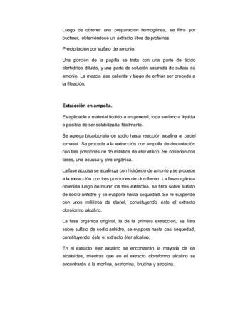Luego de obtener una preparación homogénea, se filtra por
buchner, obteniéndose un extracto libre de proteínas.
Precipitación por sulfato de amonio.
Una porción de la papilla se trata con una parte de ácido
clorhídrico diluido, y una parte de solución saturada de sulfato de
amonio. La mezcla ase calienta y luego de enfriar ser procede a
la filtración.
Extracción en ampolla.
Es aplicable a material líquido o en general, toda sustancia líquida
o posible de ser solubilizada fácilmente.
Se agrega bicarbonato de sodio hasta reacción alcalina al papel
tornasol. Se procede a la extracción con ampolla de decantación
con tres porciones de 15 mililitros de éter etílico. Se obtienen dos
fases, una acuosa y otra orgánica.
La fase acuosa se alcaliniza con hidróxido de amonio y se procede
a la extracción con tres porciones de cloroformo. La fase orgánica
obtenida luego de reunir los tres extractos, se filtra sobre sulfato
de sodio anhidro y se evapora hasta sequedad. Se re suspende
con unos mililitros de etanol, constituyendo éste el extracto
cloroformo alcalino.
La fase orgánica original, la de la primera extracción, se filtra
sobre sulfato de sodio anhidro, se evapora hasta casi sequedad,
constituyendo éste el extracto éter alcalino.
En el extracto éter alcalino se encontrarán la mayoría de los
alcaloides, mientras que en el extracto cloroformo alcalino se
encontrarán a la morfina, estricnina, brucina y atropina.
 