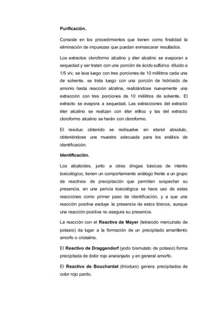 Purificación.
Consiste en los procedimientos que tienen como finalidad la
eliminación de impurezas que puedan enmascarar resultados.
Los extractos cloroformo alcalino y éter alcalino se evaporan a
sequedad y ser tratan con una porción de ácido sulfúrico diluido a
1/5 v/v, se lava luego con tres porciones de 10 mililitros cada una
de solvente, se trata luego con una porción de hidróxido de
amonio hasta reacción alcalina, realizándose nuevamente una
extracción con tres porciones de 10 mililitros de solvente. El
extracto se evapora a sequedad. Las extracciones del extracto
éter alcalino se realizan con éter etílico y las del extracto
cloroformo alcalino se harán con cloroformo.
El residuo obtenido se redisuelve en etanol absoluto,
obteniéndose una muestra adecuada para los análisis de
identificación.
Identificación.
Los alcaloides, junto a otras drogas básicas de interés
toxicológico, tienen un comportamiento análogo frente a un grupo
de reactivos de precipitación que permiten sospechar su
presencia. en una pericia toxicológica se hace uso de estas
reacciones como primer paso de identificación, y a que una
reacción positiva excluye la presencia de estos tóxicos, aunque
una reacción positiva no asegura su presencia.
La reacción con el Reactivo de Mayer (tetraiodo mercuriato de
potasio) da lugar a la formación de un precipitado amarillento
amorfo o cristalino.
El Reactivo de Draggendorf (yodo bismutato de potasio) forma
precipitada de dolor rojo anaranjado y en general amorfo.
El Reactivo de Bouchardat (triioduro) genera precipitados de
color rojo pardo.
 