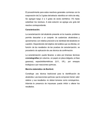 El procedimiento para estos reactivos generales comienza con la
evaporación de 2 a 3 gotas del extracto etanólico en vidrio de reloj.
Se agregan luego 2 a 3 gotas de ácido clorhídrico 5% hasta
solubilizar los residuos. A esta solución se agrega una gota del
reactivo correspondiente.
Caracterización.
La caracterización del alcaloide presente en la muestra problema
permite descartar a un conjunto de sustancias alcaloideas y
aproximarnos con relativa precisión a la identidad del alcaloide en
cuestión. Dependiendo del objetivo del análisis que se efectúa, en
función de los resultados de las pruebas de caracterización, se
procederá a la aplicación de una técnica de confirmación.
La caracterización puede llevarse a cabo por diversas técnicas
cromatografías (en columna, en papel, en placa delgada, en fase
gaseosa), espectrofotométricas (U.V., I.R.), por ensayos
biológicos o por reacciones químicas.
Marcha sistemática de Banford.
Constituye una técnica tradicional para la identificación de
alcaloides. Las reacciones químicas que la componen tienen valor
relativo y sus resultados no deben tomarse como concluyentes.
Además la presencia de impurezas puede inhibir o alterar los
resultados.
 