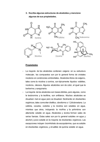 3. Escriba algunas estructuras de alcaloides y mencione
algunas de sus propiedades.
Propiedades
- La mayoría de los alcaloides contienen oxígeno en su estructura
molecular, los compuestos son por lo general forma de cristales
incoloros en condiciones ambientales. Alcaloides libres de oxígeno,
tales como la nicotina o coniina, son típicamente líquidos volátiles,
incoloros, oleosos. Algunos alcaloides son de color, al igual que la
berberina y sanguinaria.
- La mayoría de los alcaloides son bases débiles, pero algunas, como
la teobromina y la teofilina, son anfóteros. Muchos alcaloides se
disuelven mal en agua pero se disuelven fácilmente en disolventes
orgánicos, tales como éter dietílico, cloroformo o 1,2dicloroetano. La
cafeína, cocaína, codeína y la nicotina son solubles en agua,
mientras que otros, incluyendo la morfina y la yohimbina son
altamente soluble en agua. Alcaloides y ácidos forman sales de
varias fuerzas. Estas sales son por lo general solubles en agua y
alcohol y poco soluble en la mayoría de disolventes orgánicos. Las
excepciones incluyen bromhidrato de escopolamina, que es soluble
en disolventes orgánicos, y el sulfato de quinina soluble en agua.
 