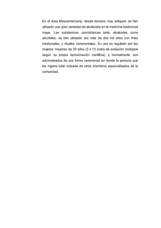En el área Mesoamericana, desde tiempos muy antiguos se han
utilizado una gran variedad de alcaloides en la medicina tradicional
maya. Las substancias psicotrópicas tanto alcaloides como
alcoholes, se han utilizado por más de dos mil años con fines
medicinales, y rituales ceremoniales. Su uso es regulado por las
mujeres mayores de 39 años (3 x 13 ciclos de evolución biológica
según su propia aproximación científica) y normalmente son
administrados de una forma ceremonial en donde la persona que
los ingiere está rodeada de otros miembros especializados de la
comunidad.
 