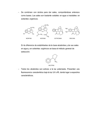 - Se combinan con ácidos para dar sales, comportándose entonces
como bases. Las sales son bastante solubles en agua e insolubles en
solventes orgánicos.
En la diferencia de solubilidades de la base alcaloidea y de sus sales
en agua y en solventes orgánicos se basa el método general de
extracción.
- Todos los alcaloides son activos a la luz polarizada. Presentan una
fluorescencia característica bajo la luz UV o IR, dando lugar a espectros
característicos.
 