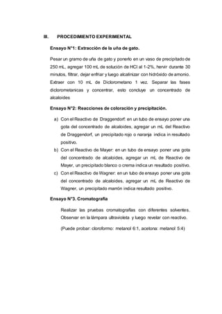 III. PROCEDIMIENTO EXPERIMENTAL
Ensayo N°1: Extracción de la uña de gato.
Pesar un gramo de uña de gato y ponerlo en un vaso de precipitado de
250 mL, agregar 100 mL de solución de HCl al 1-2%, hervir durante 30
minutos, filtrar, dejar enfriar y luego alcalinizar con hidróxido de amonio.
Extraer con 10 mL de Diclorometano 1 vez. Separar las fases
diclorometanicas y concentrar, esto concluye un concentrado de
alcaloides
Ensayo N°2: Reacciones de coloración y precipitación.
a) Con el Reactivo de Draggendorf: en un tubo de ensayo poner una
gota del concentrado de alcaloides, agregar un mL del Reactivo
de Draggendorf, un precipitado rojo o naranja indica in resultado
positivo.
b) Con el Reactivo de Mayer: en un tubo de ensayo poner una gota
del concentrado de alcaloides, agregar un mL de Reactivo de
Mayer, un precipitado blanco o crema indica un resultado positivo.
c) Con el Reactivo de Wagner: en un tubo de ensayo poner una gota
del concentrado de alcaloides, agregar un mL de Reactivo de
Wagner, un precipitado marrón indica resultado positivo.
Ensayo N°3. Cromatografía
Realizar las pruebas cromatografías con diferentes solventes.
Observar en la lámpara ultravioleta y luego revelar con reactivo.
(Puede probar: cloroformo: metanol 6:1, acetona: metanol 5:4)
 