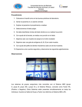 Universidad técnica de Machala
Facultad de ciencias químicas y la salud
Senecyt
Cátedra de biología
Procedimiento
1. Colocarse el mandil como en las buenas prácticas de laboratorio.
2. Sentar al paciente en un asiento cómodo
3. Explicar al paciente el procedimiento a realizar
4. Seleccionamos el dedo pulgar.
5. Se debe desinfectar el área del dedo donde se va a realizar la punción
6. Con ayuda de la lanceta, se realiza una punción en el dedo.
7. Dejamos caer una muestra de sangre en el vidrio revelador
8. Dejamos caer una gota de antígenos (A, B, O) en cada muestra.
9. Con ayuda del palillo de dientes mezclamos cada una de las muestras.
10. Esperamos unos cuantos segundos y observamos las siguientes aglutinaciones.
Observaciones

Los sistemas de grupos sanguíneos más conocidos son el Sistema ABO (grupo
A, grupo B, grupo AB y grupo O) y el Sistema Rhesus, conocido como Factor Rh,
(Positivo o Negativo). Estos Sistemas están presentes simultáneamente en todos los
individuos. Cuando se habla de Grupo y Factor nos referimos al Sistema ABO y Rh.

 