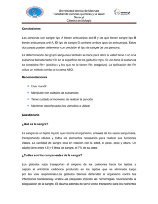 Universidad técnica de Machala
Facultad de ciencias químicas y la salud
Senecyt
Cátedra de biología
Conclusiones
Las personas con sangre tipo A tienen anticuerpos anti-B y las que tienen sangre tipo B
tienen anticuerpos anti-A. El tipo de sangre O contiene ambos tipos de anticuerpos. Estos
dos pasos pueden determinar con precisión el tipo de sangre de una persona.
La determinación del grupo sanguíneo también se hace para decir si usted tiene o no una
sustancia llamada factor Rh en la superficie de los glóbulos rojos. Si uno tiene la sustancia
se considera Rh+ (positivo) y los que no la tienen Rh- (negativo). La tipificación del Rh
utiliza un método similar al sistema ABO.
Recomendaciones
Usar mandil
Manipular con cuidado las sustancias
Tener cuidado al momento de realizar la punción
Mantener desinfectados los utensilios a utilizar
Cuestionario
¿Qué es la sangre?
La sangre es un tejido líquido que recorre el organismo, a través de los vasos sanguíneos,
transportando células y todos los elementos necesarios para realizar sus funciones
vitales. La cantidad de sangre está en relación con la edad, el peso, sexo y altura. Un
adulto tiene entre 4,5 y 6 litros de sangre, el 7% de su peso.
¿Cuáles son los componentes de la sangre?
Los glóbulos rojos transportan el oxígeno de los pulmones hacia los tejidos y
captan el anhídrido carbónico producido en los tejidos que es eliminado luego
por las vías respiratorias.Los glóbulos blancos defienden al organismo contra las
infecciones bacterianasy virales.Las plaquetas impiden las hemorragias, favoreciendo la
coagulación de la sangre. El plasma además de servir como transporte para los nutrientes

 