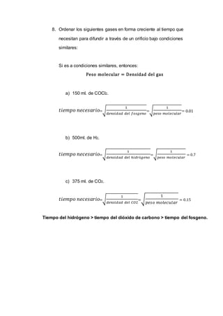 8. Ordenar los siguientes gases en forma creciente al tiempo que
necesitan para difundir a través de un orificio bajo condiciones
similares:
Si es a condiciones similares, entonces:
Peso molecular = Densidad del gas
a) 150 ml. de COCl2.
𝑡𝑖𝑒𝑚𝑝𝑜 𝑛𝑒𝑐𝑒𝑠𝑎𝑟𝑖𝑜=√
1
𝑑𝑒𝑛𝑠𝑖𝑑𝑎𝑑 𝑑𝑒𝑙 𝑓𝑜𝑠𝑔𝑒𝑛𝑜
=√
1
𝑝𝑒𝑠𝑜 𝑚𝑜𝑙𝑒𝑐𝑢𝑙𝑎𝑟
= 0.01
b) 500ml. de H2.
𝑡𝑖𝑒𝑚𝑝𝑜 𝑛𝑒𝑐𝑒𝑠𝑎𝑟𝑖𝑜=√
1
𝑑𝑒𝑛𝑠𝑖𝑑𝑎𝑑 𝑑𝑒𝑙 ℎ𝑖𝑑𝑟ó𝑔𝑒𝑛𝑜
=√
1
𝑝𝑒𝑠𝑜 𝑚𝑜𝑙𝑒𝑐𝑢𝑙𝑎𝑟
= 0.7
c) 375 ml. de CO2.
𝑡𝑖𝑒𝑚𝑝𝑜 𝑛𝑒𝑐𝑒𝑠𝑎𝑟𝑖𝑜=√
1
𝑑𝑒𝑛𝑠𝑖𝑑𝑎𝑑 𝑑𝑒𝑙 𝐶𝑂2
=√
1
𝑝𝑒𝑠𝑜 𝑚𝑜𝑙𝑒𝑐𝑢𝑙𝑎𝑟
= 0.15
Tiempo del hidrógeno > tiempo del dióxido de carbono > tiempo del fosgeno.
 
