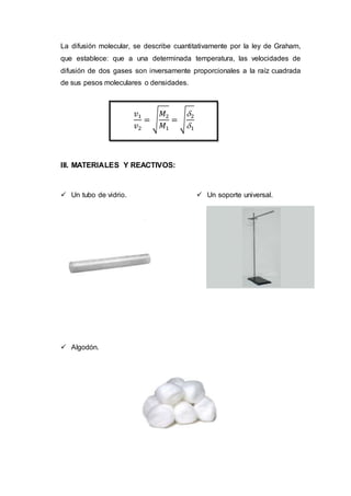 La difusión molecular, se describe cuantitativamente por la ley de Graham,
que establece: que a una determinada temperatura, las velocidades de
difusión de dos gases son inversamente proporcionales a la raíz cuadrada
de sus pesos moleculares o densidades.
III. MATERIALES Y REACTIVOS:
 Un tubo de vidrio.
 Algodón.
 Un soporte universal.
𝑣1
𝑣2
= √
𝑀2
𝑀1
= √
2
1
 